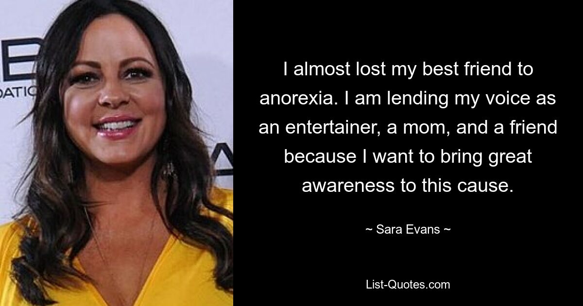 I almost lost my best friend to anorexia. I am lending my voice as an entertainer, a mom, and a friend because I want to bring great awareness to this cause. — © Sara Evans