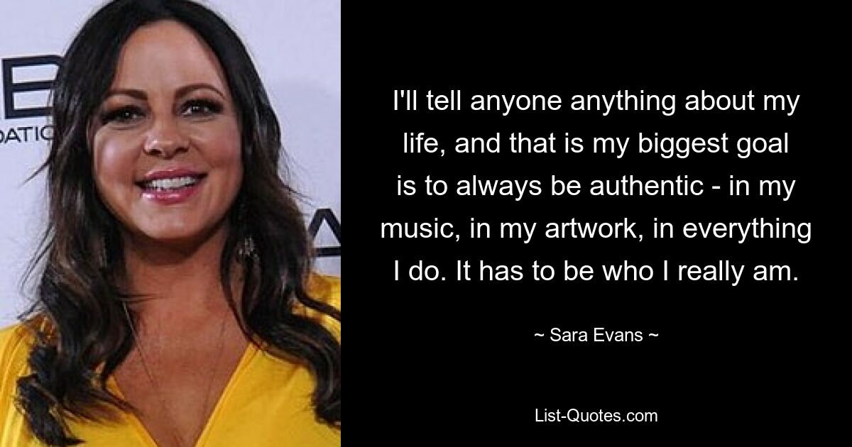 I'll tell anyone anything about my life, and that is my biggest goal is to always be authentic - in my music, in my artwork, in everything I do. It has to be who I really am. — © Sara Evans