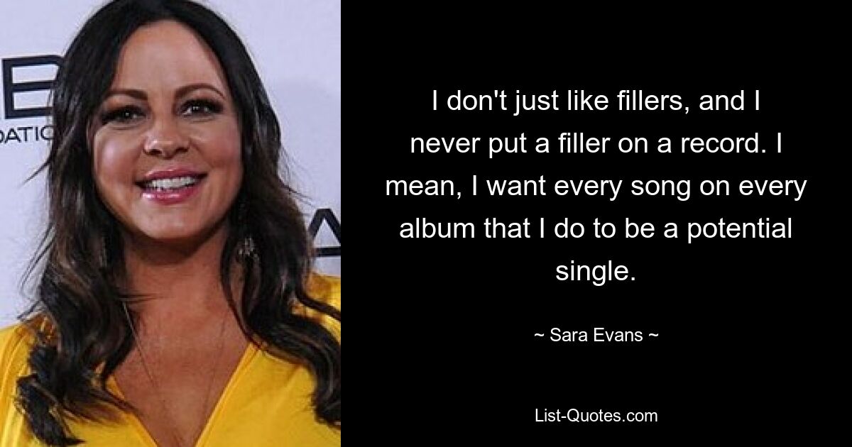 I don't just like fillers, and I never put a filler on a record. I mean, I want every song on every album that I do to be a potential single. — © Sara Evans