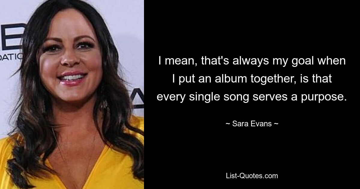 I mean, that's always my goal when I put an album together, is that every single song serves a purpose. — © Sara Evans