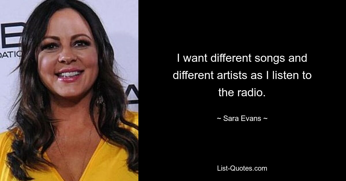 I want different songs and different artists as I listen to the radio. — © Sara Evans