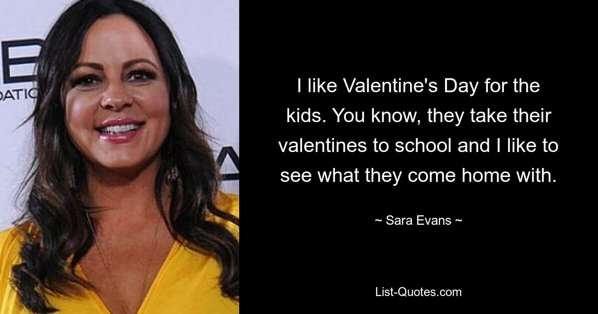 I like Valentine's Day for the kids. You know, they take their valentines to school and I like to see what they come home with. — © Sara Evans