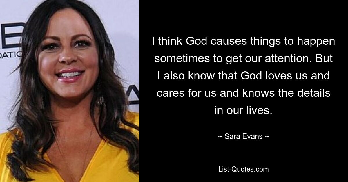 I think God causes things to happen sometimes to get our attention. But I also know that God loves us and cares for us and knows the details in our lives. — © Sara Evans