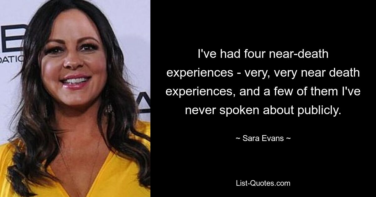 I've had four near-death experiences - very, very near death experiences, and a few of them I've never spoken about publicly. — © Sara Evans