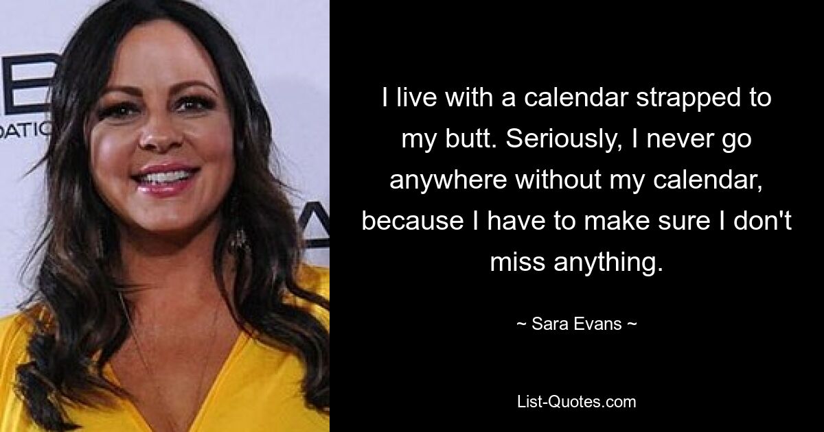 I live with a calendar strapped to my butt. Seriously, I never go anywhere without my calendar, because I have to make sure I don't miss anything. — © Sara Evans