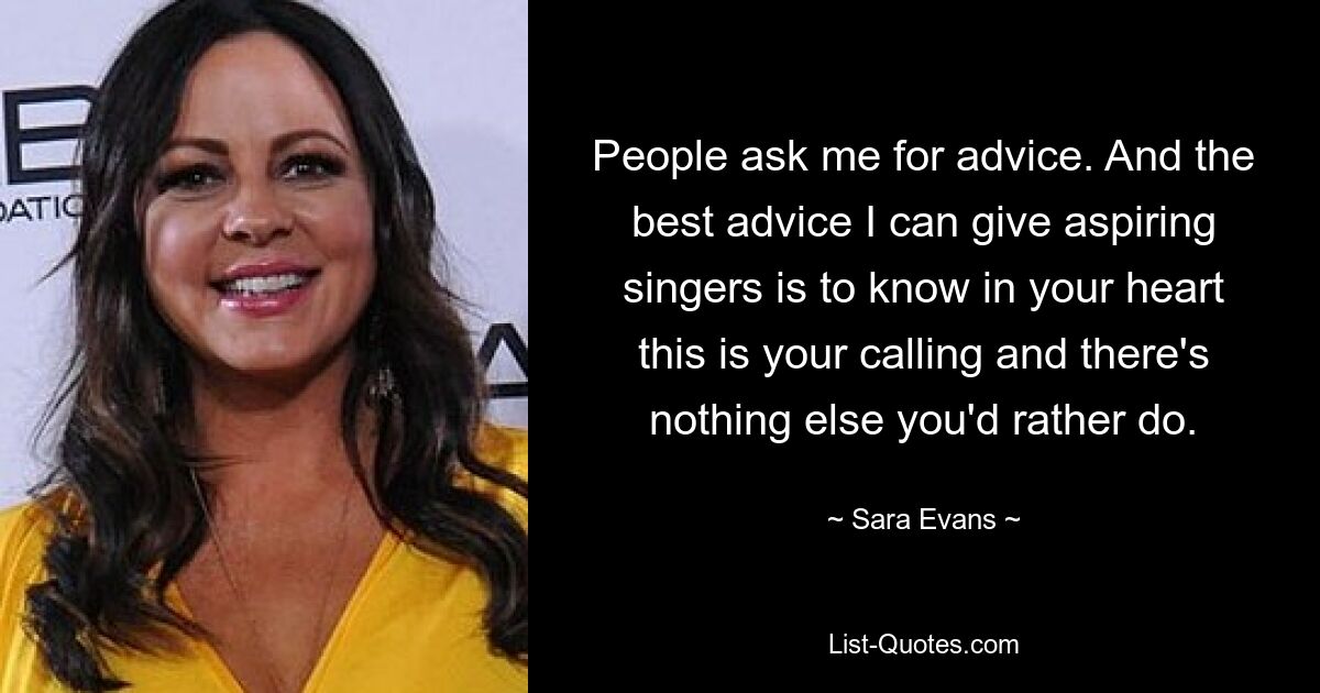 People ask me for advice. And the best advice I can give aspiring singers is to know in your heart this is your calling and there's nothing else you'd rather do. — © Sara Evans