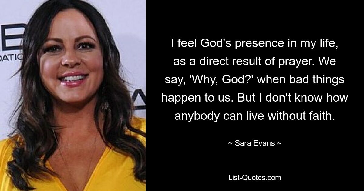 I feel God's presence in my life, as a direct result of prayer. We say, 'Why, God?' when bad things happen to us. But I don't know how anybody can live without faith. — © Sara Evans