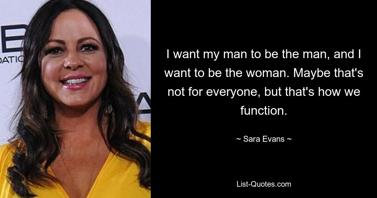 I want my man to be the man, and I want to be the woman. Maybe that's not for everyone, but that's how we function. — © Sara Evans