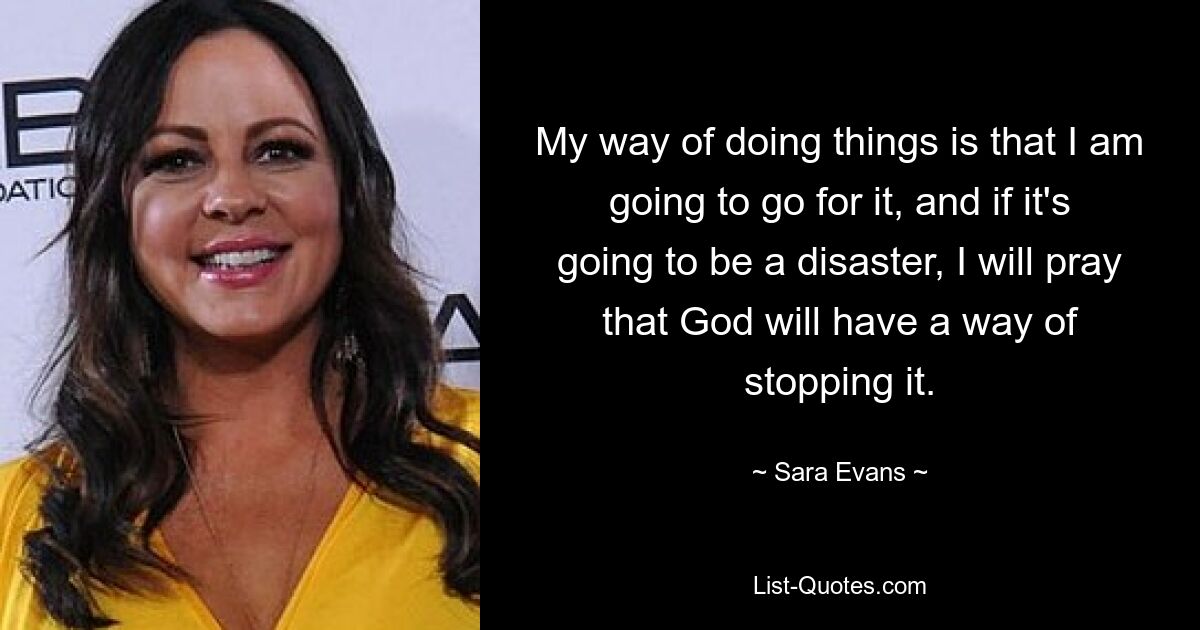 My way of doing things is that I am going to go for it, and if it's going to be a disaster, I will pray that God will have a way of stopping it. — © Sara Evans