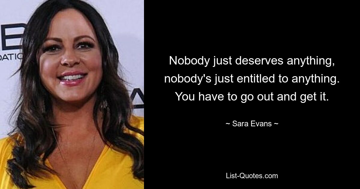 Nobody just deserves anything, nobody's just entitled to anything. You have to go out and get it. — © Sara Evans