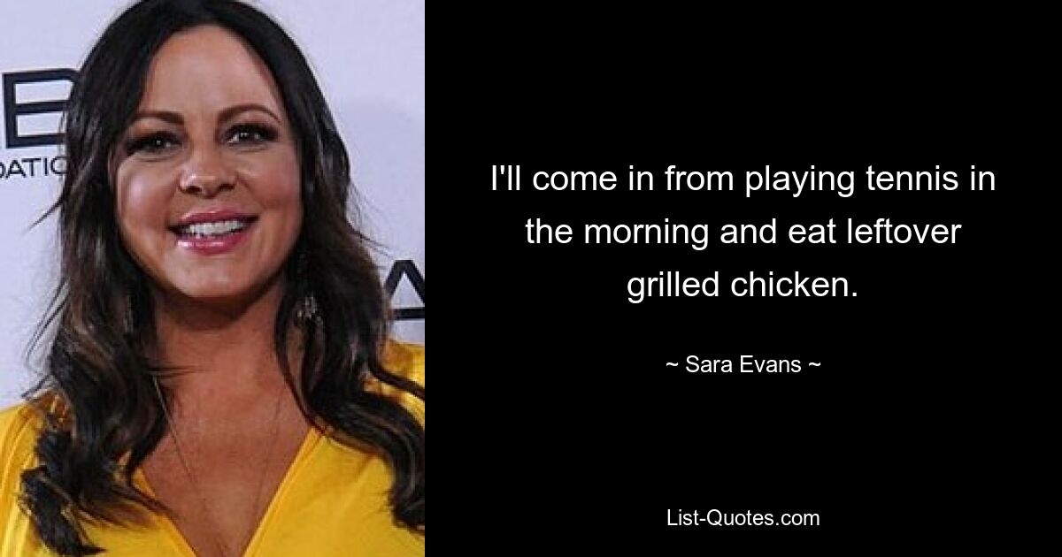 I'll come in from playing tennis in the morning and eat leftover grilled chicken. — © Sara Evans