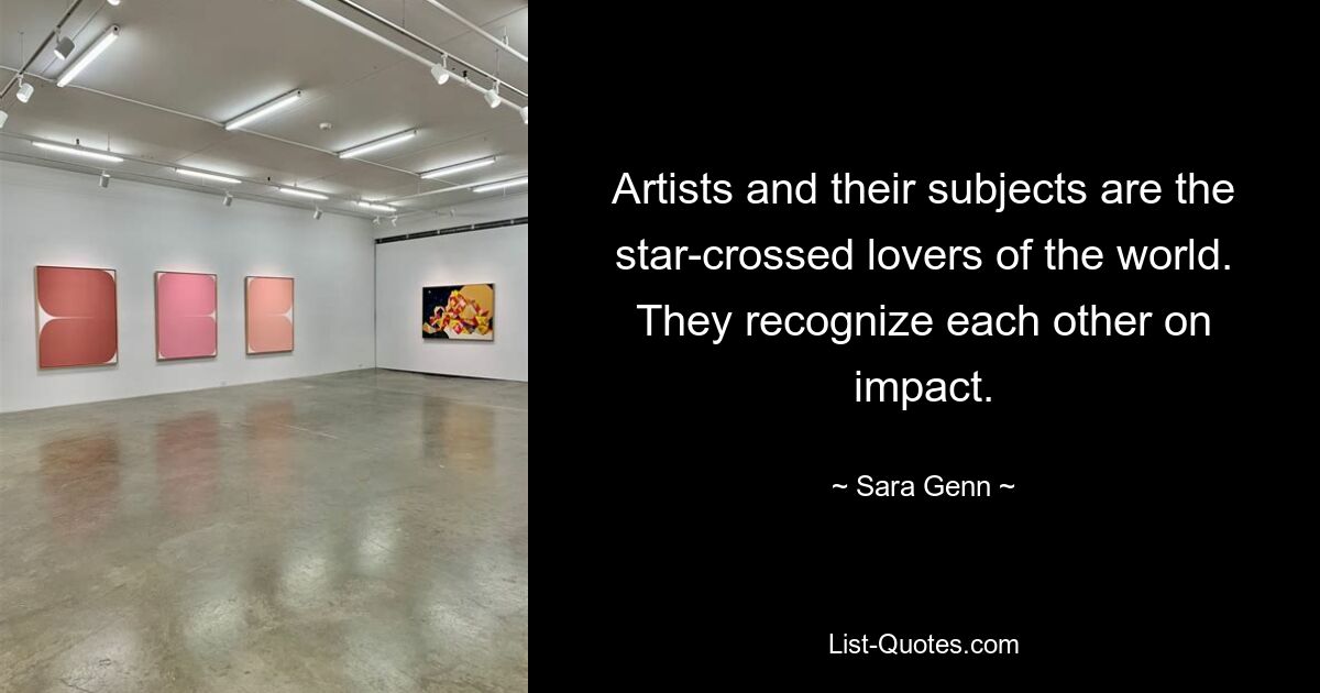 Artists and their subjects are the star-crossed lovers of the world. They recognize each other on impact. — © Sara Genn