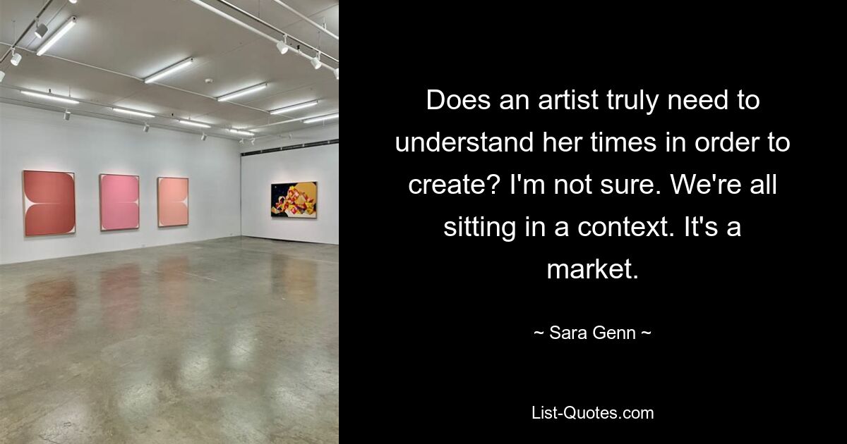 Does an artist truly need to understand her times in order to create? I'm not sure. We're all sitting in a context. It's a market. — © Sara Genn