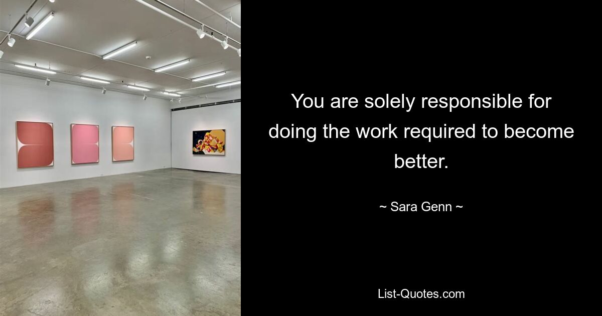 You are solely responsible for doing the work required to become better. — © Sara Genn