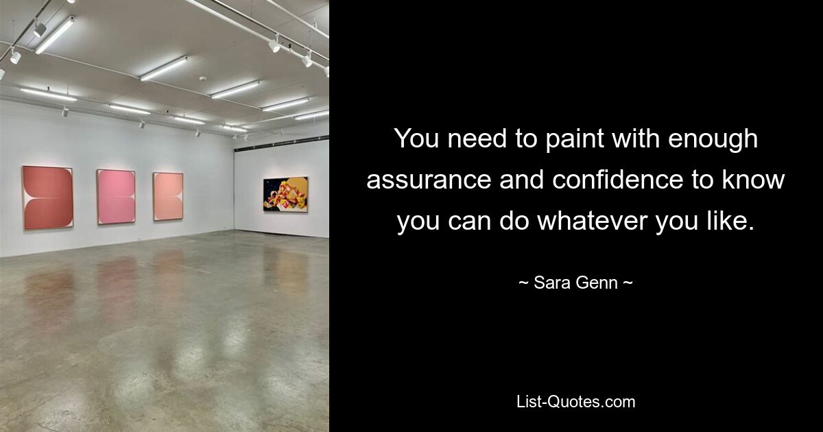 You need to paint with enough assurance and confidence to know you can do whatever you like. — © Sara Genn