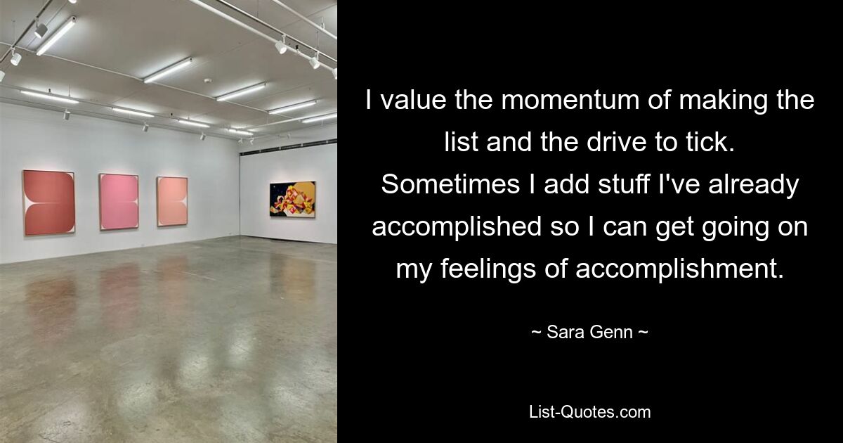 I value the momentum of making the list and the drive to tick. Sometimes I add stuff I've already accomplished so I can get going on my feelings of accomplishment. — © Sara Genn