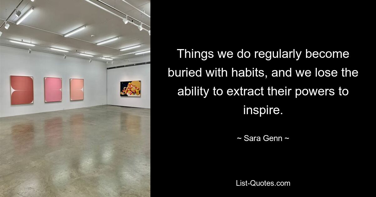 Things we do regularly become buried with habits, and we lose the ability to extract their powers to inspire. — © Sara Genn