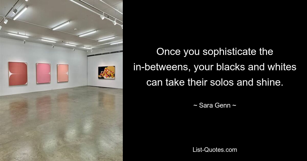 Once you sophisticate the in-betweens, your blacks and whites can take their solos and shine. — © Sara Genn