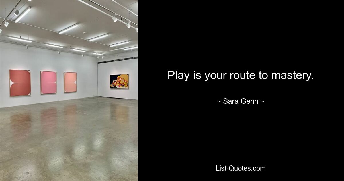 Play is your route to mastery. — © Sara Genn