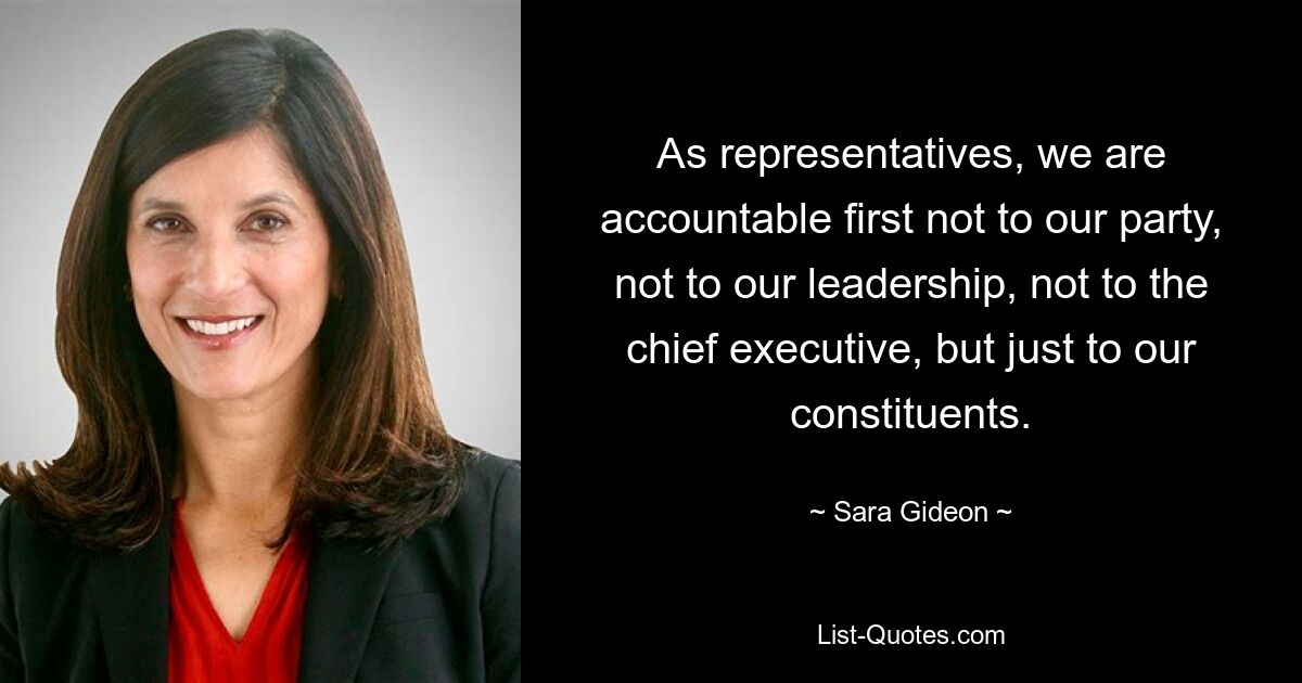 As representatives, we are accountable first not to our party, not to our leadership, not to the chief executive, but just to our constituents. — © Sara Gideon