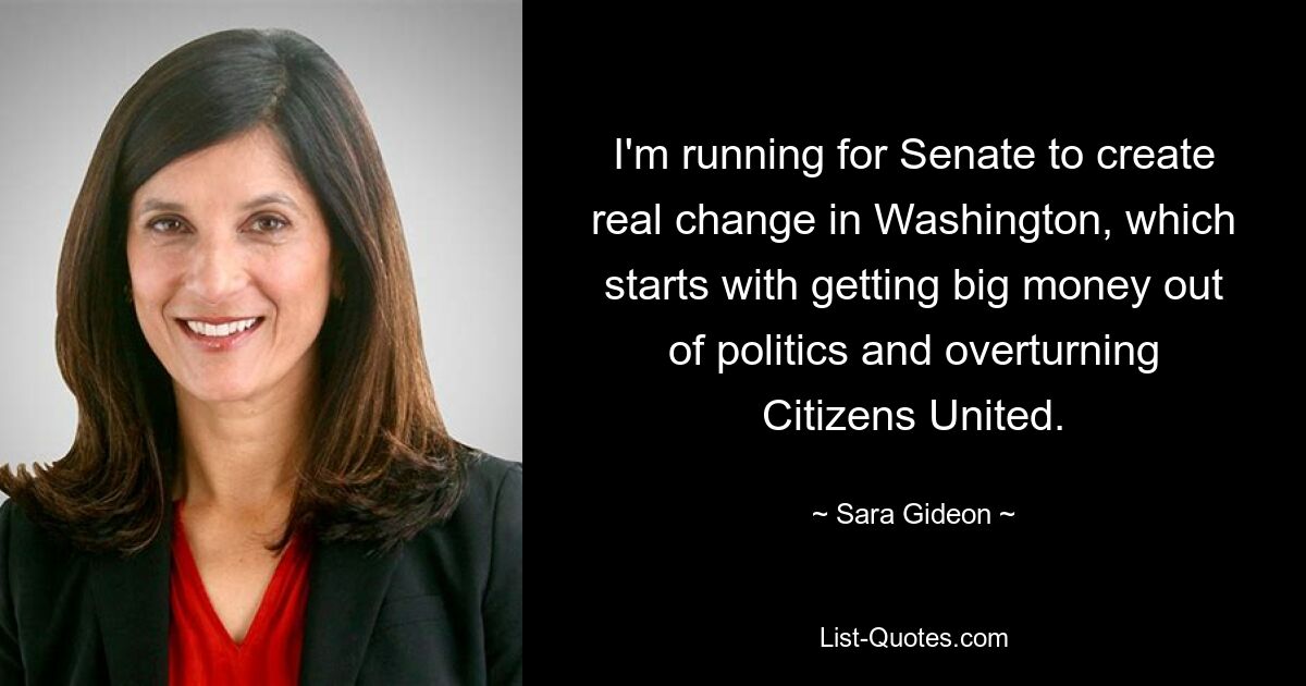 I'm running for Senate to create real change in Washington, which starts with getting big money out of politics and overturning Citizens United. — © Sara Gideon