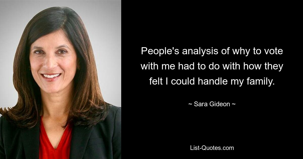 People's analysis of why to vote with me had to do with how they felt I could handle my family. — © Sara Gideon