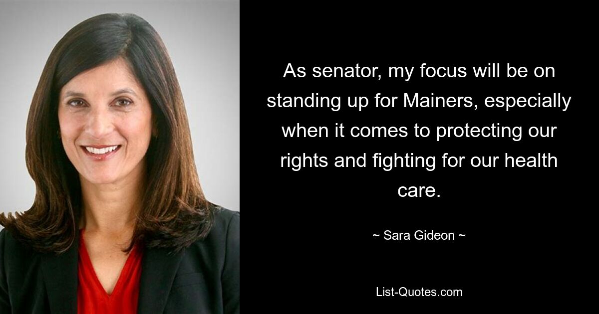 As senator, my focus will be on standing up for Mainers, especially when it comes to protecting our rights and fighting for our health care. — © Sara Gideon