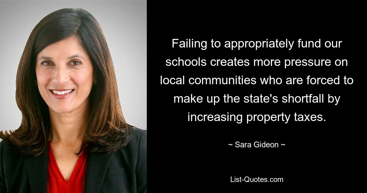 Failing to appropriately fund our schools creates more pressure on local communities who are forced to make up the state's shortfall by increasing property taxes. — © Sara Gideon