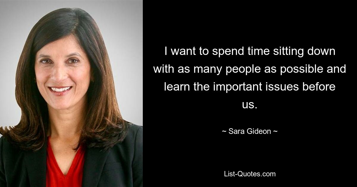 I want to spend time sitting down with as many people as possible and learn the important issues before us. — © Sara Gideon