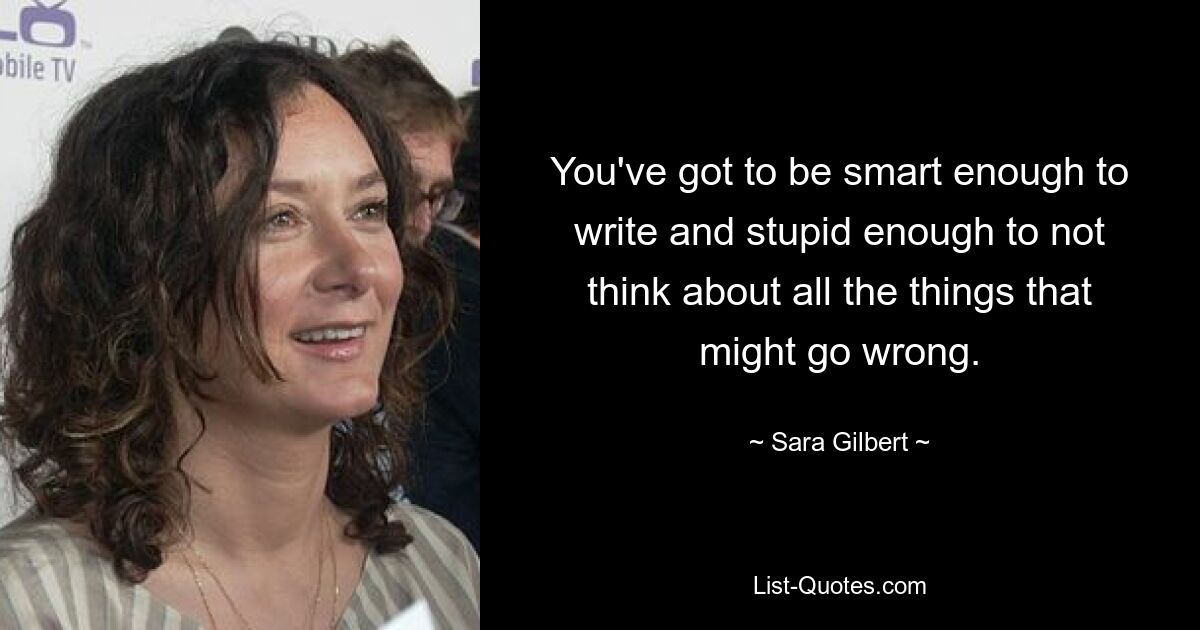 You've got to be smart enough to write and stupid enough to not think about all the things that might go wrong. — © Sara Gilbert