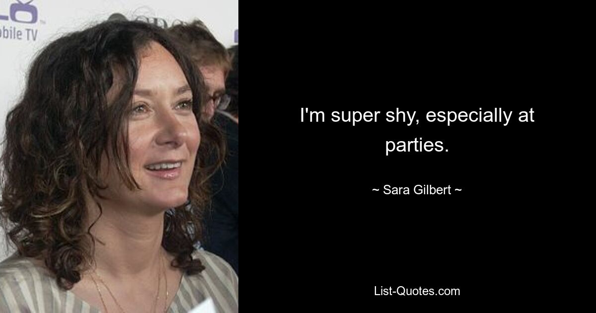 I'm super shy, especially at parties. — © Sara Gilbert