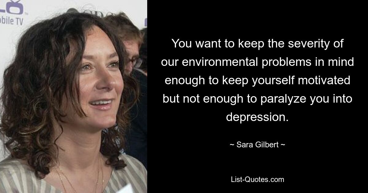 You want to keep the severity of our environmental problems in mind enough to keep yourself motivated but not enough to paralyze you into depression. — © Sara Gilbert