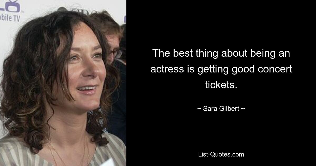 The best thing about being an actress is getting good concert tickets. — © Sara Gilbert