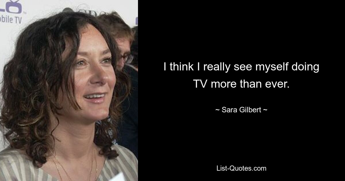 I think I really see myself doing TV more than ever. — © Sara Gilbert