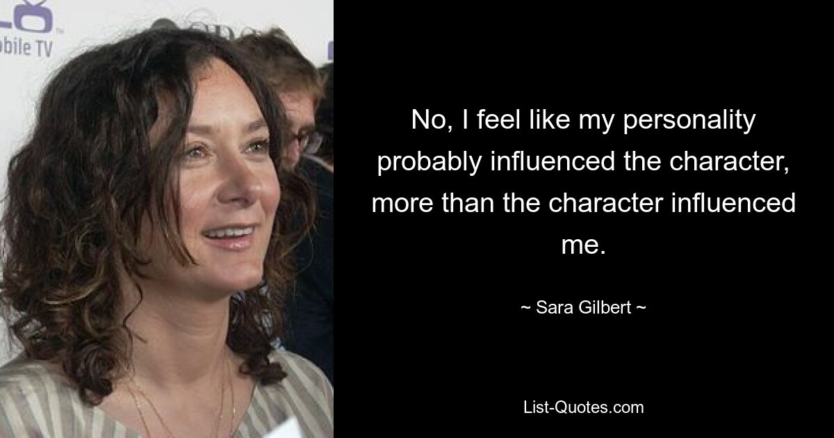 No, I feel like my personality probably influenced the character, more than the character influenced me. — © Sara Gilbert