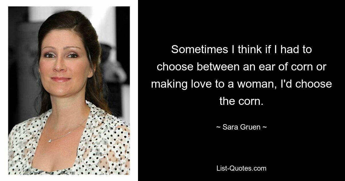 Sometimes I think if I had to choose between an ear of corn or making love to a woman, I'd choose the corn. — © Sara Gruen