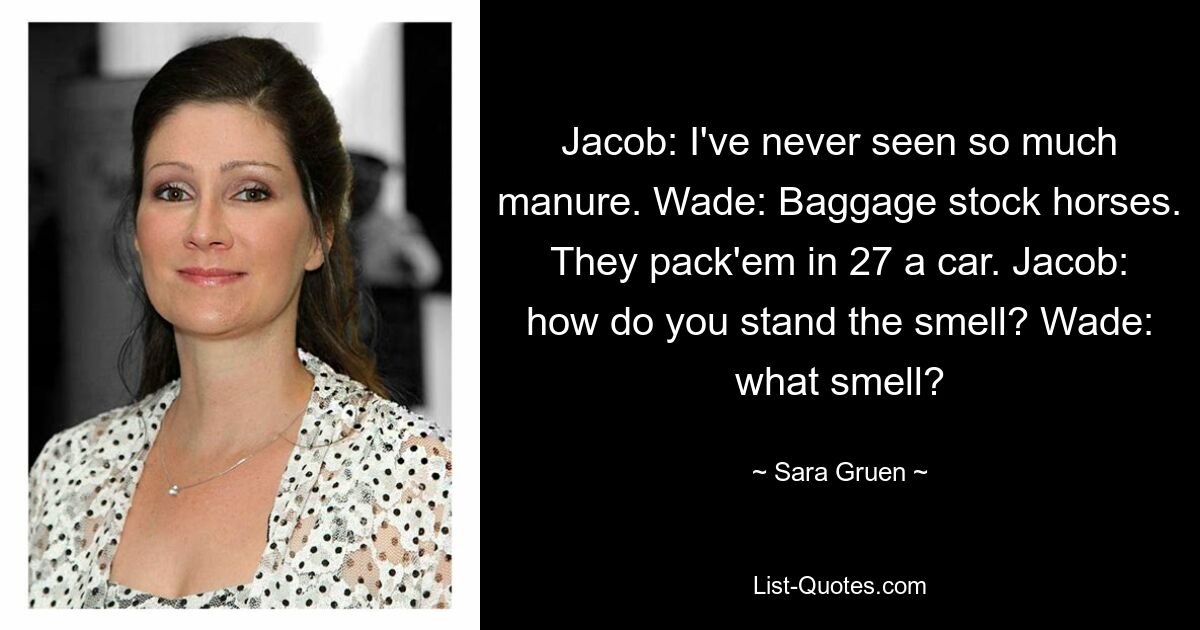 Jacob: I've never seen so much manure. Wade: Baggage stock horses. They pack'em in 27 a car. Jacob: how do you stand the smell? Wade: what smell? — © Sara Gruen