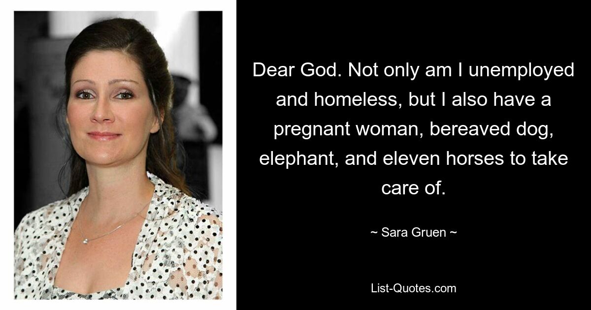 Dear God. Not only am I unemployed and homeless, but I also have a pregnant woman, bereaved dog, elephant, and eleven horses to take care of. — © Sara Gruen