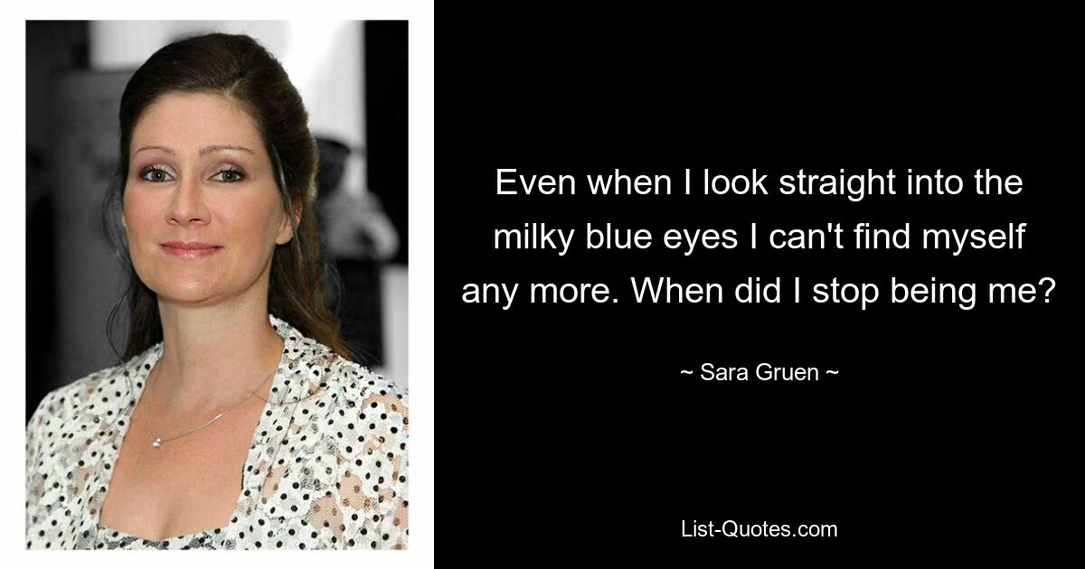 Even when I look straight into the milky blue eyes I can't find myself any more. When did I stop being me? — © Sara Gruen