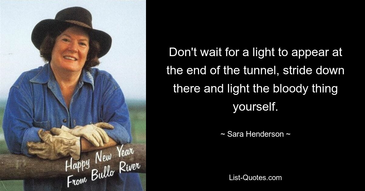 Don't wait for a light to appear at the end of the tunnel, stride down there and light the bloody thing yourself. — © Sara Henderson