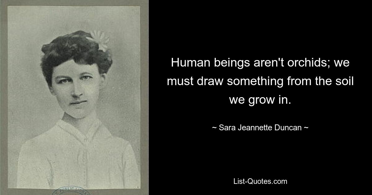 Human beings aren't orchids; we must draw something from the soil we grow in. — © Sara Jeannette Duncan