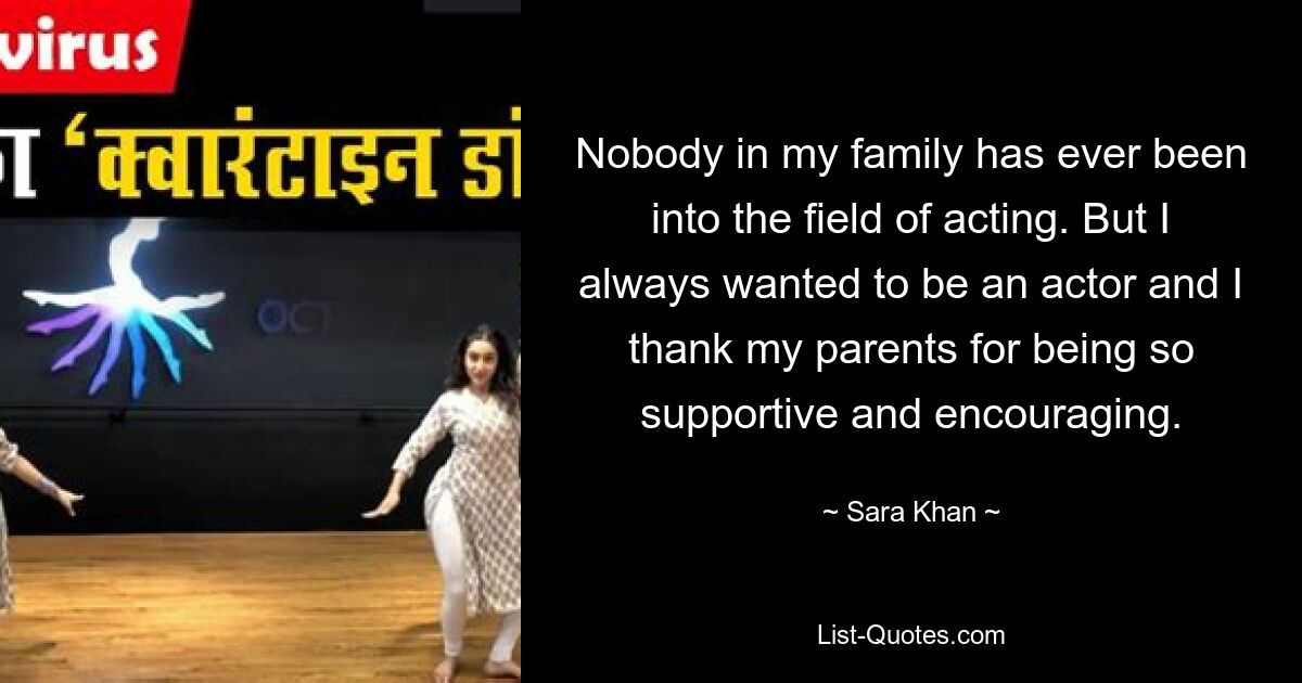 Nobody in my family has ever been into the field of acting. But I always wanted to be an actor and I thank my parents for being so supportive and encouraging. — © Sara Khan