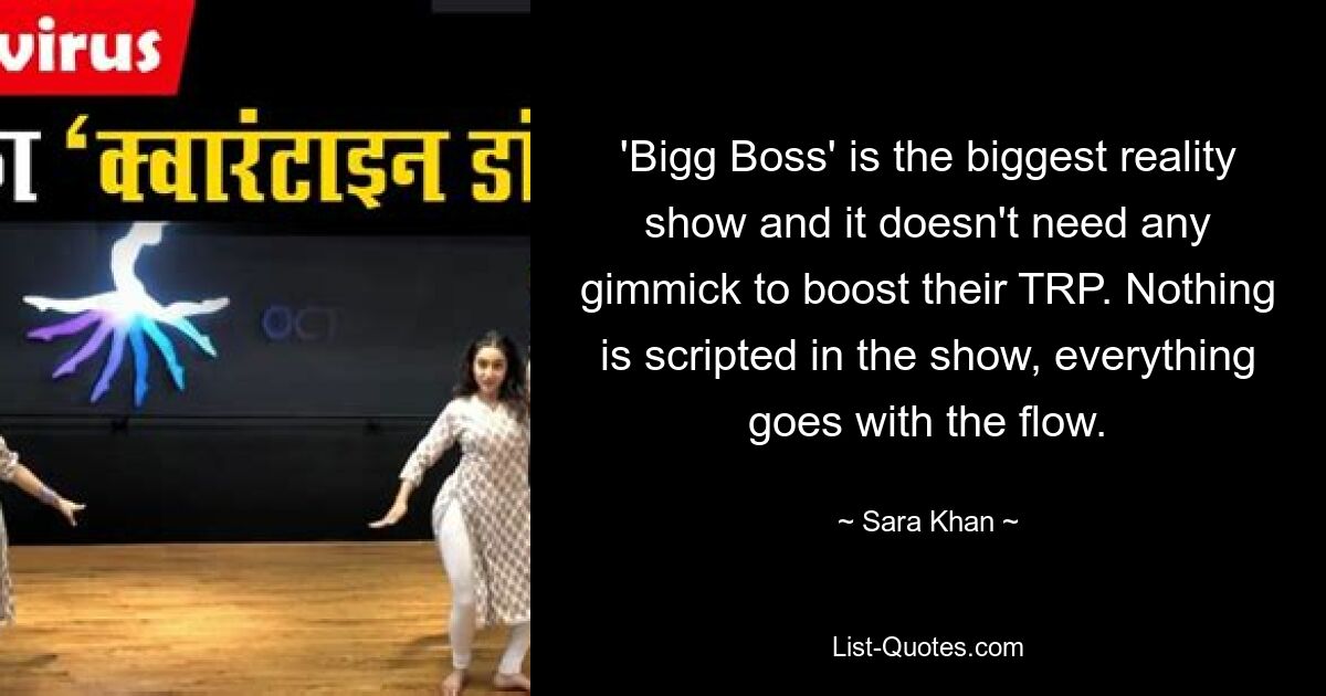 'Bigg Boss' is the biggest reality show and it doesn't need any gimmick to boost their TRP. Nothing is scripted in the show, everything goes with the flow. — © Sara Khan