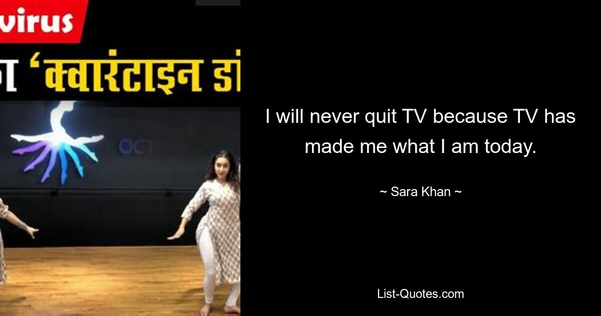 I will never quit TV because TV has made me what I am today. — © Sara Khan