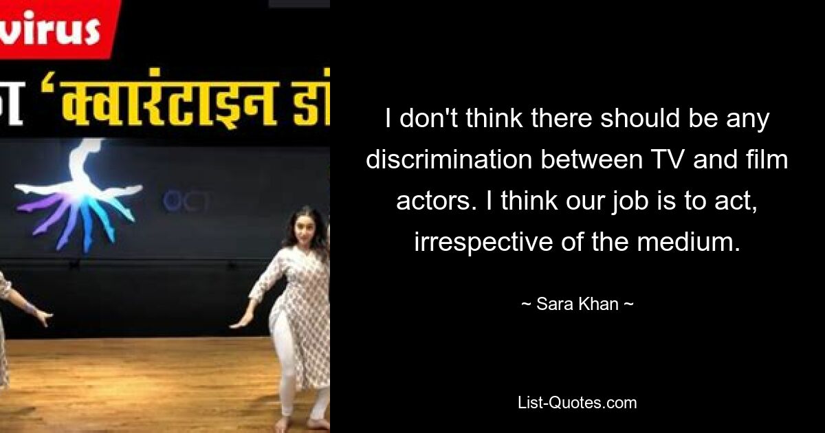 I don't think there should be any discrimination between TV and film actors. I think our job is to act, irrespective of the medium. — © Sara Khan