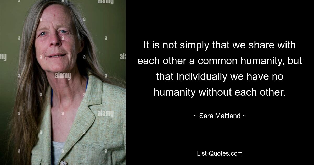 It is not simply that we share with each other a common humanity, but that individually we have no humanity without each other. — © Sara Maitland