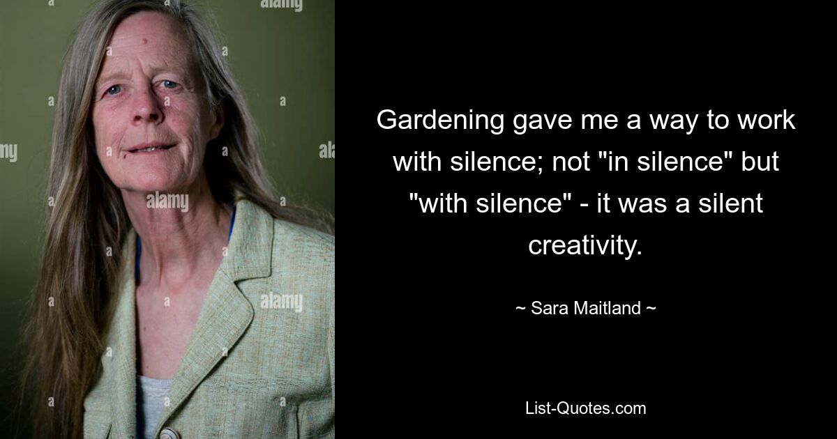 Gardening gave me a way to work with silence; not "in silence" but "with silence" - it was a silent creativity. — © Sara Maitland