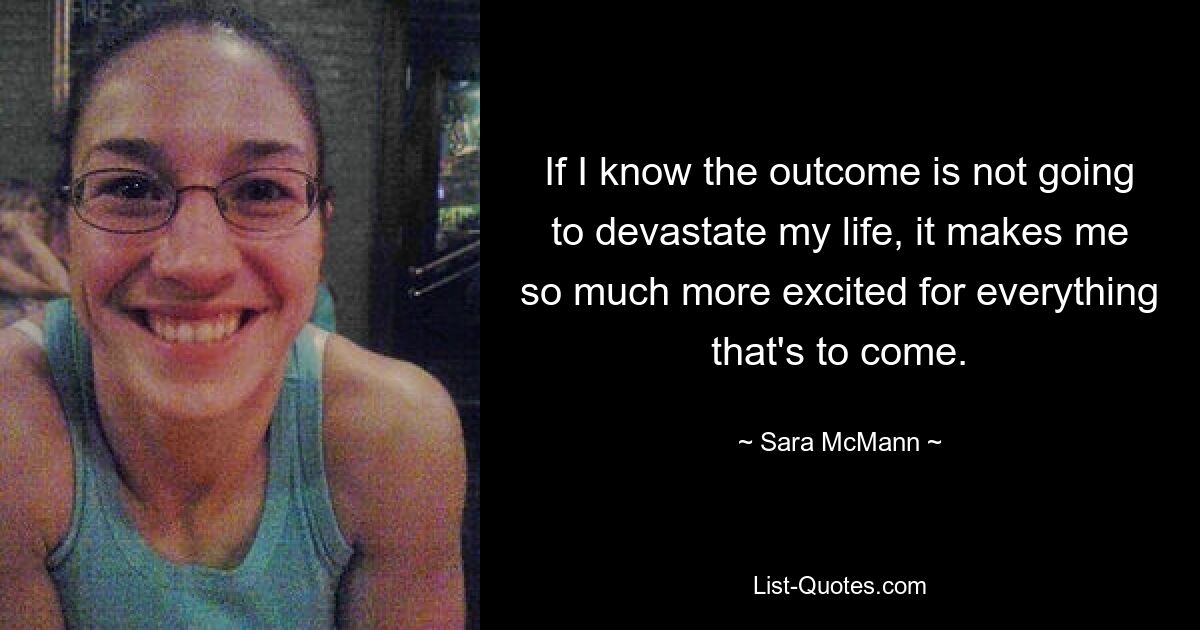 If I know the outcome is not going to devastate my life, it makes me so much more excited for everything that's to come. — © Sara McMann