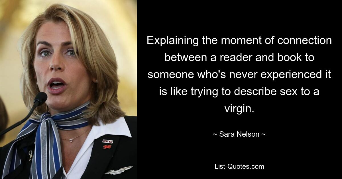 Explaining the moment of connection between a reader and book to someone who's never experienced it is like trying to describe sex to a virgin. — © Sara Nelson