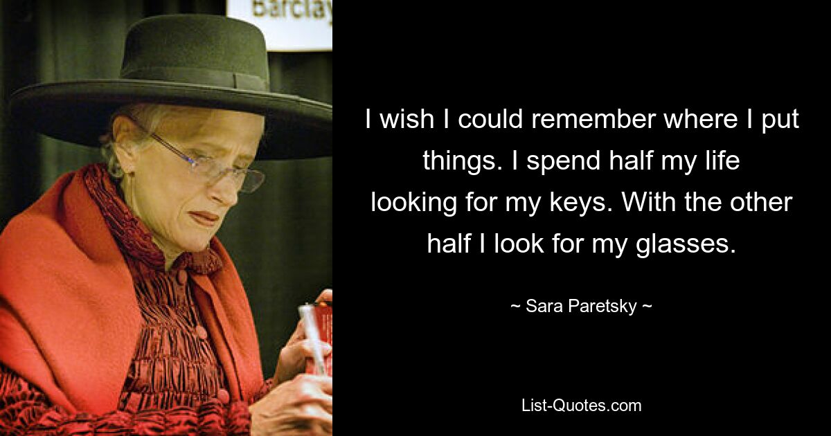 I wish I could remember where I put things. I spend half my life looking for my keys. With the other half I look for my glasses. — © Sara Paretsky